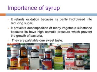 Importance of syrup
 It retards oxidation because its partly hydrolyzed into
reducing sugar.
 It prevents decomposition of many vegetable substance
because its have high osmotic pressure which prevent
the growth of bacteria.
 They are palatable due sweet taste.
 