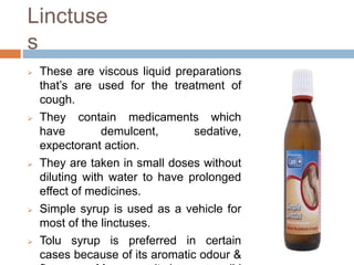 Linctuse
s
 These are viscous liquid preparations
that’s are used for the treatment of
cough.
 They contain medicaments which
have demulcent, sedative,
expectorant action.
 They are taken in small doses without
diluting with water to have prolonged
effect of medicines.
 Simple syrup is used as a vehicle for
most of the linctuses.
 Tolu syrup is preferred in certain
cases because of its aromatic odour &
 