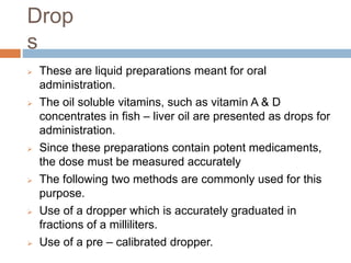 Drop
s
 These are liquid preparations meant for oral
administration.
 The oil soluble vitamins, such as vitamin A & D
concentrates in fish – liver oil are presented as drops for
administration.
 Since these preparations contain potent medicaments,
the dose must be measured accurately
 The following two methods are commonly used for this
purpose.
 Use of a dropper which is accurately graduated in
fractions of a milliliters.
 Use of a pre – calibrated dropper.
 