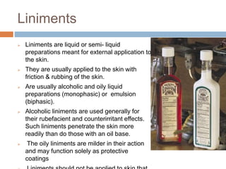 Liniments
 Liniments are liquid or semi- liquid
preparations meant for external application to
the skin.
 They are usually applied to the skin with
friction & rubbing of the skin.
 Are usually alcoholic and oily liquid
preparations (monophasic) or emulsion
(biphasic).
 Alcoholic liniments are used generally for
their rubefacient and counterirritant effects.
Such liniments penetrate the skin more
readily than do those with an oil base.
 The oily liniments are milder in their action
and may function solely as protective
coatings
 