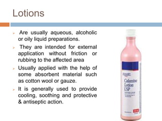 Lotions
 Are usually aqueous, alcoholic
or oily liquid preparations.
 They are intended for external
application without friction or
rubbing to the affected area
 Usually applied with the help of
some absorbent material such
as cotton wool or gauze.
 It is generally used to provide
cooling, soothing and protective
& antiseptic action.
 