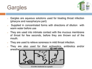 Gargles
 Gargles are aqueous solutions used for treating throat infection
(pharynx and nasopharynx part)
 Supplied in concentrated forms with directions of dilution with
warm water before use
 They are used into intimate contact with the mucous membrane
of throat for few seconds, before they are thrown out of the
mouth.
 They are used to relieve soreness in mild throat infection.
 They are also used for their antiseptics, antibiotics and/or
anesthetics
 