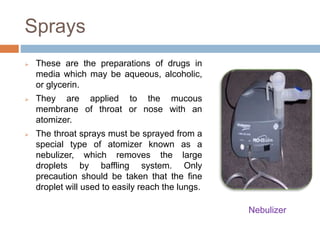 Sprays
 These are the preparations of drugs in
media which may be aqueous, alcoholic,
or glycerin.
 They are applied to the mucous
membrane of throat or nose with an
atomizer.
 The throat sprays must be sprayed from a
special type of atomizer known as a
nebulizer, which removes the large
droplets by baffling system. Only
precaution should be taken that the fine
droplet will used to easily reach the lungs.
Nebulizer
 