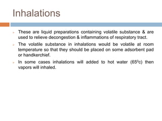 Inhalations
 These are liquid preparations containing volatile substance & are
used to relieve decongestion & inflammations of respiratory tract.
 The volatile substance in inhalations would be volatile at room
temperature so that they should be placed on some adsorbent pad
or handkerchief.
 In some cases inhalations will added to hot water (650c) then
vapors will inhaled.
 