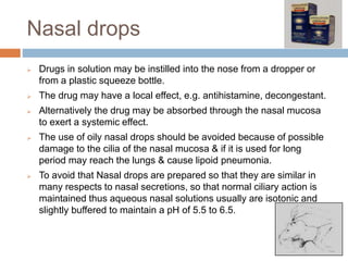 Nasal drops
 Drugs in solution may be instilled into the nose from a dropper or
from a plastic squeeze bottle.
 The drug may have a local effect, e.g. antihistamine, decongestant.
 Alternatively the drug may be absorbed through the nasal mucosa
to exert a systemic effect.
 The use of oily nasal drops should be avoided because of possible
damage to the cilia of the nasal mucosa & if it is used for long
period may reach the lungs & cause lipoid pneumonia.
 To avoid that Nasal drops are prepared so that they are similar in
many respects to nasal secretions, so that normal ciliary action is
maintained thus aqueous nasal solutions usually are isotonic and
slightly buffered to maintain a pH of 5.5 to 6.5.
 