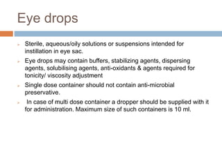 Eye drops
 Sterile, aqueous/oily solutions or suspensions intended for
instillation in eye sac.
 Eye drops may contain buffers, stabilizing agents, dispersing
agents, solubilising agents, anti-oxidants & agents required for
tonicity/ viscosity adjustment
 Single dose container should not contain anti-microbial
preservative.
 In case of multi dose container a dropper should be supplied with it
for administration. Maximum size of such containers is 10 ml.
 