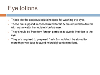 Eye lotions
 These are the aqueous solutions used for washing the eyes.
 These are supplied in concentrated forms & are required to diluted
with warm water immediately before use.
 They should be free from foreign particles to avoids irritation to the
eye.
 They are required to prepared fresh & should not be stored for
more than two days to avoid microbial contaminations.
 