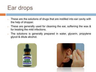 Ear drops
 These are the solutions of drugs that are instilled into ear cavity with
the help of dropper.
 These are generally used for cleaning the ear, softening the wax &
for treating the mild infections.
 The solutions is generally prepared in water, glycerin, propylene
glycol & dilute alcohol.
 