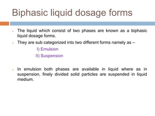 Biphasic liquid dosage forms
 The liquid which consist of two phases are known as a biphasic
liquid dosage forms.
 They are sub categorized into two different forms namely as –
I) Emulsion
II) Suspension
 In emulsion both phases are available in liquid where as in
suspension, finely divided solid particles are suspended in liquid
medium.
 