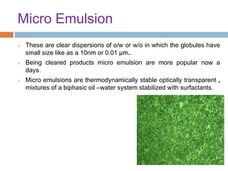 Micro Emulsion
 These are clear dispersions of o/w or w/o in which the globules have
small size like as a 10nm or 0.01 µm..
 Being cleared products micro emulsion are more popular now a
days.
 Micro emulsions are thermodynamically stable optically transparent ,
mixtures of a biphasic oil –water system stabilized with surfactants.
 