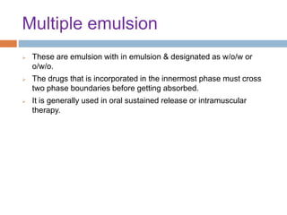 Multiple emulsion
 These are emulsion with in emulsion & designated as w/o/w or
o/w/o.
 The drugs that is incorporated in the innermost phase must cross
two phase boundaries before getting absorbed.
 It is generally used in oral sustained release or intramuscular
therapy.
 
