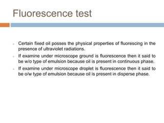 Fluorescence test
 Certain fixed oil posses the physical properties of fluorescing in the
presence of ultraviolet radiations.
 If examine under microscope ground is fluorescence then it said to
be w/o type of emulsion because oil is present in continuous phase.
 If examine under microscope droplet is fluorescence then it said to
be o/w type of emulsion because oil is present in disperse phase.
 