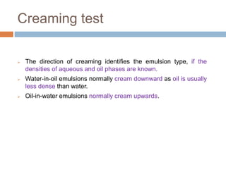 Creaming test
 The direction of creaming identifies the emulsion type, if the
densities of aqueous and oil phases are known.
 Water-in-oil emulsions normally cream downward as oil is usually
less dense than water.
 Oil-in-water emulsions normally cream upwards.
 