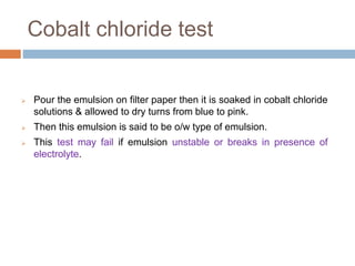 Cobalt chloride test
 Pour the emulsion on filter paper then it is soaked in cobalt chloride
solutions & allowed to dry turns from blue to pink.
 Then this emulsion is said to be o/w type of emulsion.
 This test may fail if emulsion unstable or breaks in presence of
electrolyte.
 