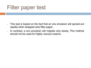 Filter paper test
 This test is based on the fact that an o/w emulsion will spread out
rapidly when dropped onto filter paper.
 In contrast, a w/o emulsion will migrate only slowly. This method
should not be used for highly viscous creams.
 