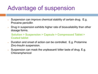 Advantage of suspension
 Suspension can improve chemical stability of certain drug. E.g.
Procaine penicillin
 Drug in suspension exhibits higher rate of bioavailability than other
dosage forms.
Solution > Suspension > Capsule > Compressed Tablet >
Coated tablet
 Duration and onset of action can be controlled. E.g. Protamine
Zinc-Insulin suspension.
 Suspension can mask the unpleasant/ bitter taste of drug. E.g.
Chloramphenicol
 