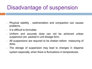 Disadvantage of suspension
 Physical stability , sedimentation and compaction can causes
problems.
 It is difficult to formulate.
 Uniform and accurate dose can not be achieved unless
suspension are packed in unit dosage form.
 All suspensions are required to be shaken before measuring of
dose.
 The storage of suspension may lead to changes in disperse
system especially, when there is fluctuations in temperatures.
 