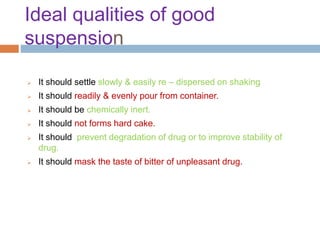 Ideal qualities of good
suspension
 It should settle slowly & easily re – dispersed on shaking
 It should readily & evenly pour from container.
 It should be chemically inert.
 It should not forms hard cake.
 It should prevent degradation of drug or to improve stability of
drug.
 It should mask the taste of bitter of unpleasant drug.
 