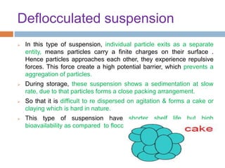 Deflocculated suspension
 In this type of suspension, individual particle exits as a separate
entity, means particles carry a finite charges on their surface .
Hence particles approaches each other, they experience repulsive
forces. This force create a high potential barrier, which prevents a
aggregation of particles.
 During storage, these suspension shows a sedimentation at slow
rate, due to that particles forms a close packing arrangement.
 So that it is difficult to re dispersed on agitation & forms a cake or
claying which is hard in nature.
 This type of suspension have shorter shelf life but high
bioavailability as compared to flocculated suspension.
 