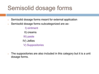  Semisolid dosage forms meant for external application
 Semisolid dosage forms subcategorized are as-
I) ointment
II) creams
III) paste
IV) Jellies
V) Suppositories
 The suppositories are also included in this category but it is a unit
dosage forms.
Semisolid dosage forms
 