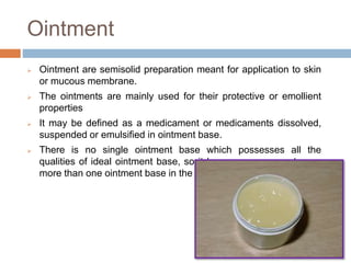 Ointment
 Ointment are semisolid preparation meant for application to skin
or mucous membrane.
 The ointments are mainly used for their protective or emollient
properties
 It may be defined as a medicament or medicaments dissolved,
suspended or emulsified in ointment base.
 There is no single ointment base which possesses all the
qualities of ideal ointment base, so it become necessary to use
more than one ointment base in the preparation of ointment.
 