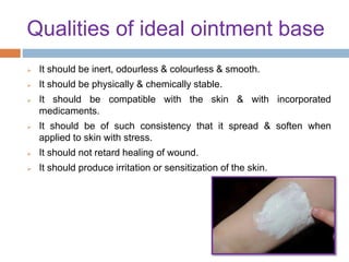 Qualities of ideal ointment base
 It should be inert, odourless & colourless & smooth.
 It should be physically & chemically stable.
 It should be compatible with the skin & with incorporated
medicaments.
 It should be of such consistency that it spread & soften when
applied to skin with stress.
 It should not retard healing of wound.
 It should produce irritation or sensitization of the skin.
 