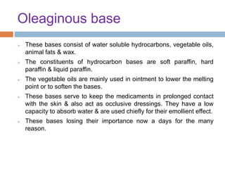 Oleaginous base
 These bases consist of water soluble hydrocarbons, vegetable oils,
animal fats & wax.
 The constituents of hydrocarbon bases are soft paraffin, hard
paraffin & liquid paraffin.
 The vegetable oils are mainly used in ointment to lower the melting
point or to soften the bases.
 These bases serve to keep the medicaments in prolonged contact
with the skin & also act as occlusive dressings. They have a low
capacity to absorb water & are used chiefly for their emollient effect.
 These bases losing their importance now a days for the many
reason.
 