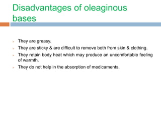 Disadvantages of oleaginous
bases
 They are greasy.
 They are sticky & are difficult to remove both from skin & clothing.
 They retain body heat which may produce an uncomfortable feeling
of warmth.
 They do not help in the absorption of medicaments.
 