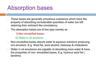 Absorption bases
 These bases are generally anhydrous substance which have the
property of absorbing considerable quantities of water but still
retaining their ointment like consistency.
 The absorption bases are of two type namely as
I) Non emulsified bases
II) Water in oil emulsion
 Non emulsified bases absorb water & aqueous solutions producing
w/o emulsion. E.g. Wool fat, wool alcohol, beeswax & cholesterol.
 Water in oil emulsions are capable of absorbing more water & have
the properties of non- emulsified bases. E.g. hydrous wool fat (
lanoline)
 