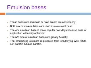 Emulsion bases
 These bases are semisolid or have cream like consistency.
 Both o/w or w/o emulsions are used as a ointment base.
 The o/w emulsion base is more popular now days because ease of
application will easily achieved.
 The w/o type of emulsion bases are greasy & sticky.
 The emulsifying ointment is prepared from emulsifying wax, white
soft paraffin & liquid paraffin.
 