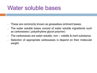 Water soluble bases
 These are commonly known as greaseless ointment bases.
 The water soluble bases consist of water soluble ingredients such
as carbowaxes ( polyethylene glycol polymer)
 The carbowaxes are water soluble, non – volatile & inert substance.
 Selection of appropriate carbowaxes is depend on their molecular
weight.
 