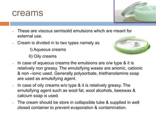 creams
 These are viscous semisolid emulsions which are meant for
external use.
 Cream is divided in to two types namely as
I) Aqueous creams
II) Oily creams
 In case of aqueous creams the emulsions are o/w type & it is
relatively non greasy. The emulsifying waxes are anionic, cationic
& non –ionic used. Generally polysorbate, triethanolamine soap
are used as emulsifying agent.
 In case of oily creams w/o type & it is relatively greasy. The
emulsifying agent such as wool fat, wool alcohols, beeswax &
calcium soap is used.
 The cream should be store in collapsible tube & supplied in well
closed container to prevent evaporation & contamination.
 