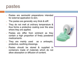 pastes
 Pastes are semisolid preparations intended
for external application to skin.
 The pastes are generally very thick & stiff.
 They do not melt at ordinary temperature &
thus forms a protective coating over the area
where they are applied.
 Pastes are differ from ointment as they
contain a high proportion of finely powdered
medicaments.
 They are mainly used as a antiseptic,
protective, soothing dressings.
 Pastes should be stored & supplied in
containers made of materials which do not
allow absorption or diffusion of content.
 