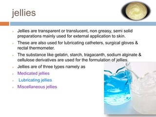 jellies
 Jellies are transparent or translucent, non greasy, semi solid
preparations mainly used for external application to skin.
 These are also used for lubricating catheters, surgical gloves &
rectal thermometer.
 The substance like gelatin, starch, tragacanth, sodium alginate &
cellulose derivatives are used for the formulation of jellies.
 Jellies are of three types namely as
 Medicated jellies
 Lubricating jellies
 Miscellaneous jellies
 