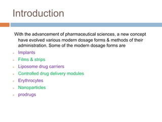 Introduction
With the advancement of pharmaceutical sciences, a new concept
have evolved various modern dosage forms & methods of their
administration. Some of the modern dosage forms are
 Implants
 Films & strips
 Liposome drug carriers
 Controlled drug delivery modules
 Erythrocytes
 Nanoparticles
 prodrugs
 