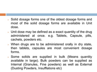  Solid dosage forms one of the oldest dosage forms and
most of the solid dosage forms are available in Unit
dose.
 Unit dose may be defined as a exact quantity of the drug
administered at once. e.g. Tablets, Capsule, pills,
cachets, powders etc.
 When drugs are to be administered orally in dry state,
then tablets, capsules are most convenient dosage
forms.
 Some solids are supplied in bulk (Means quantity
available in large). Bulk powders can be supplied as
Internal (Granules, Fine powders) as well as External
(Dusting Powders, Insufflations etc)
 