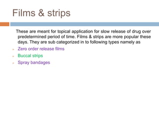 Films & strips
These are meant for topical application for slow release of drug over
predetermined period of time. Films & strips are more popular these
days. They are sub categorized in to following types namely as
 Zero order release films
 Buccal strips
 Spray bandages
 