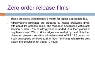 Zero order release films
 These are called as laminates & meant for topical application. E.g.
 Nitroglycerine laminates are prepared by mixing propylene glycol
with about 1% carbopol resin. The mixture is neutralized with NaoH
solution & then 0.1% of nitroglycerin is added. It is then placed in
polythene sheet 5*5 cm & its edges are sealed by heat. It is then
placed on pressure sensitive adhesive sheet of 5.5 * 5.5 cm so that
it can be properly adhesive to skin. Such laminates release the drug
slowly into circulation for about 12 hours.
 