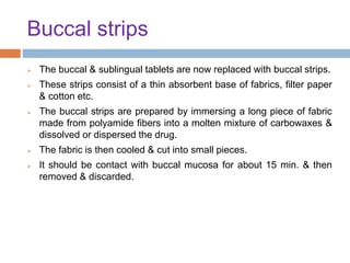 Buccal strips
 The buccal & sublingual tablets are now replaced with buccal strips.
 These strips consist of a thin absorbent base of fabrics, filter paper
& cotton etc.
 The buccal strips are prepared by immersing a long piece of fabric
made from polyamide fibers into a molten mixture of carbowaxes &
dissolved or dispersed the drug.
 The fabric is then cooled & cut into small pieces.
 It should be contact with buccal mucosa for about 15 min. & then
removed & discarded.
 