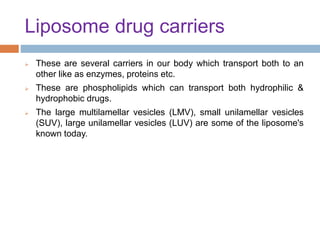 Liposome drug carriers
 These are several carriers in our body which transport both to an
other like as enzymes, proteins etc.
 These are phospholipids which can transport both hydrophilic &
hydrophobic drugs.
 The large multilamellar vesicles (LMV), small unilamellar vesicles
(SUV), large unilamellar vesicles (LUV) are some of the liposome's
known today.
 