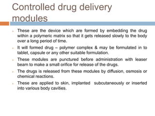 Controlled drug delivery
modules
 These are the device which are formed by embedding the drug
within a polymeric matrix so that it gets released slowly to the body
over a long period of time.
 It will formed drug – polymer complex & may be formulated in to
tablet, capsule or any other suitable formulation.
 These modules are punctured before administration with leaser
beam to make a small orifice for release of the drugs.
 The drugs is released from these modules by diffusion, osmosis or
chemical reactions.
 These are applied to skin, implanted subcutaneously or inserted
into various body cavities.
 