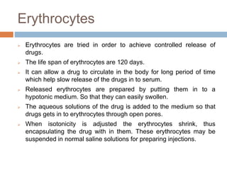 Erythrocytes
 Erythrocytes are tried in order to achieve controlled release of
drugs.
 The life span of erythrocytes are 120 days.
 It can allow a drug to circulate in the body for long period of time
which help slow release of the drugs in to serum.
 Released erythrocytes are prepared by putting them in to a
hypotonic medium. So that they can easily swollen.
 The aqueous solutions of the drug is added to the medium so that
drugs gets in to erythrocytes through open pores.
 When isotonicity is adjusted the erythrocytes shrink, thus
encapsulating the drug with in them. These erythrocytes may be
suspended in normal saline solutions for preparing injections.
 