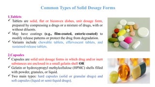 14
1.Tablets
 Tablets are solid, flat or biconvex dishes, unit dosage form,
prepared by compressing a drugs or a mixture of drugs, with or
without diluents.
 May have coatings (e.g., film-coated, enteric-coated) to
modify release patterns or protect the drug from degradation.
 Variants include chewable tablets, effervescent tablets, and
sustained-release tablets.
2.Capsules
 Capsules are solid unit dosage forms in which drug and/or inert
substances are enclosed in a small gelatin shell OR
 Gelatin or hydroxypropyl methylcellulose (HPMC) shells filled
with powder, granules, or liquid.
 Two main types: hard capsules (solid or granular drugs) and
soft capsules (liquid or semi-liquid drugs).
Common Types of Solid Dosage Forms
 