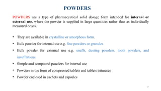 17
POWDERS are a type of pharmaceutical solid dosage form intended for internal or
external use, where the powder is supplied in large quantities rather than as individually
measured doses.
• They are available in crystalline or amorphous form.
• Bulk powder for internal use e.g. fine powders or granules
• Bulk powder for external use e.g. snuffs, dusting powders, tooth powders, and
insufflations.
• Simple and compound powders for internal use
• Powders in the form of compressed tablets and tablets triturates
• Powder enclosed in cachets and capsules
POWDERS
 