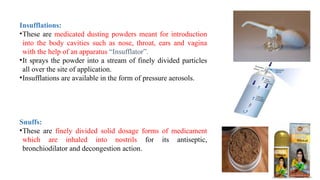 19
Insufflations:
•These are medicated dusting powders meant for introduction
into the body cavities such as nose, throat, ears and vagina
with the help of an apparatus “Insufflator”.
•It sprays the powder into a stream of finely divided particles
all over the site of application.
•Insufflations are available in the form of pressure aerosols.
Snuffs:
•These are finely divided solid dosage forms of medicament
which are inhaled into nostrils for its antiseptic,
bronchiodilator and decongestion action.
 