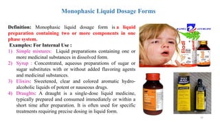 24
Monophasic Liquid Dosage Forms
Definition: Monophasic liquid dosage form is a liquid
preparation containing two or more components in one
phase system.
Examples: For Internal Use :
1) Simple mixtures: Liquid preparations containing one or
more medicinal substances in dissolved form.
2) Syrup : Concentrated, aqueous preparations of sugar or
sugar substitutes with or without added flavoring agents
and medicinal substances.
3) Elixirs: Sweetened, clear and colored aromatic hydro-
alcoholic liquids of potent or nauseous drugs.
4) Draughts: A draught is a single-dose liquid medicine,
typically prepared and consumed immediately or within a
short time after preparation. It is often used for specific
treatments requiring precise dosing in liquid form.
 
