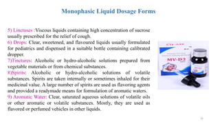 25
Monophasic Liquid Dosage Forms
5) Linctuses :Viscous liquids containing high concentration of sucrose
usually prescribed for the relief of cough.
6) Drops: Clear, sweetened, and flavoured liquids usually formulated
for pediatrics and dispensed in a suitable bottle containing calibrated
dropper.
7)Tinctures: Alcoholic or hydro-alcoholic solutions prepared from
vegetable materials or from chemical substances.
8)Spirits: Alcoholic or hydro-alcoholic solutions of volatile
substances. Spirits are taken internally or sometimes inhaled for their
medicinal value. A large number of spirits are used as flavoring agents
and provided a readymade means for formulation of aromatic waters.
9) Aromatic Water: Clear, saturated aqueous solutions of volatile oils
or other aromatic or volatile substances. Mostly, they are used as
flavored or perfumed vehicles in other liquids.
 
