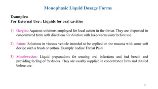 28
Monophasic Liquid Dosage Forms
Examples:
For External Use : Liquids for oral cavities
1) Gargles: Aqueous solutions employed for local action in the throat. They are dispensed in
concentrated form with directions for dilution with luke-warm water before use.
2) Paints: Solutions in viscous vehicle intended to be applied on the mucosa with some soft
device such a brush or cotton. Example: Iodine Throat Paint
3) Mouthwashes: Liquid preparations for treating oral infections and bad breath and
providing feeling of freshness. They are usually supplied in concentrated form and diluted
before use.
 