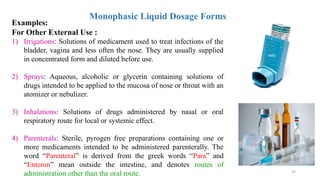 29
Monophasic Liquid Dosage Forms
Examples:
For Other External Use :
1) Irrigations: Solutions of medicament used to treat infections of the
bladder, vagina and less often the nose. They are usually supplied
in concentrated form and diluted before use.
2) Sprays: Aqueous, alcoholic or glycerin containing solutions of
drugs intended to be applied to the mucosa of nose or throat with an
atomizer or nebulizer.
3) Inhalations: Solutions of drugs administered by nasal or oral
respiratory route for local or systemic effect.
4) Parenterals: Sterile, pyrogen free preparations containing one or
more medicaments intended to be administered parenterally. The
word “Parenteral” is derived from the greek words “Para” and
“Enteron” mean outside the intestine, and denotes routes of
administration other than the oral route.
 