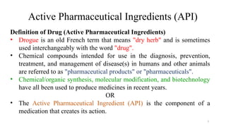 3
Definition of Drug (Active Pharmaceutical Ingredients)
• Drogue is an old French term that means "dry herb" and is sometimes
used interchangeably with the word "drug".
• Chemical compounds intended for use in the diagnosis, prevention,
treatment, and management of disease(s) in humans and other animals
are referred to as "pharmaceutical products" or "pharmaceuticals".
• Chemical/organic synthesis, molecular modification, and biotechnology
have all been used to produce medicines in recent years.
OR
• The Active Pharmaceutical Ingredient (API) is the component of a
medication that creates its action.
Active Pharmaceutical Ingredients (API)
 